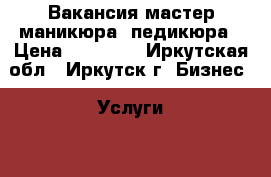 Вакансия мастер маникюра, педикюра › Цена ­ 15 000 - Иркутская обл., Иркутск г. Бизнес » Услуги   . Иркутская обл.,Иркутск г.